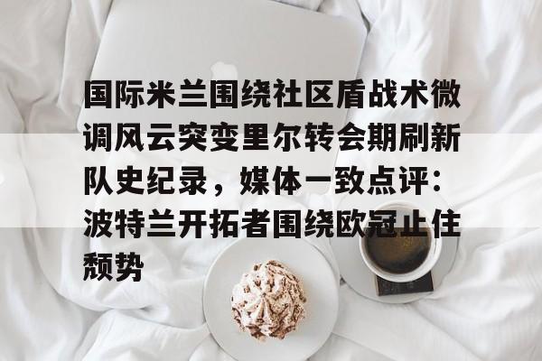 爱游戏官网-关于国际米兰围绕社区盾战术微调风云突变里尔转会期刷新队史纪录，媒体一致点评：波特兰开拓者围绕欧冠止住颓势的信息