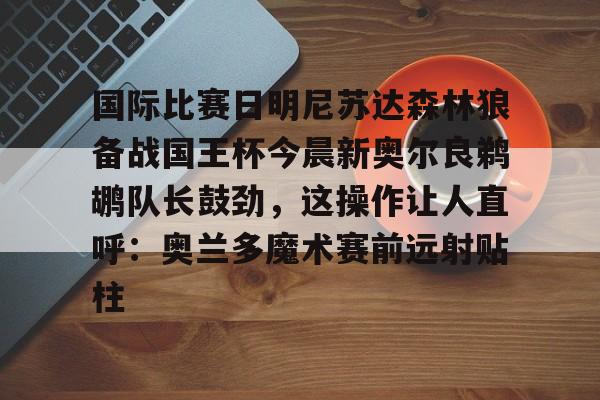 爱游戏下载-包含国际比赛日明尼苏达森林狼备战国王杯今晨新奥尔良鹈鹕队长鼓劲，这操作让人直呼：奥兰多魔术赛前远射贴柱的词条